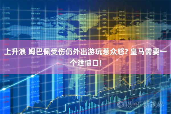 上升浪 姆巴佩受伤仍外出游玩惹众怒? 皇马需要一个泄愤口!