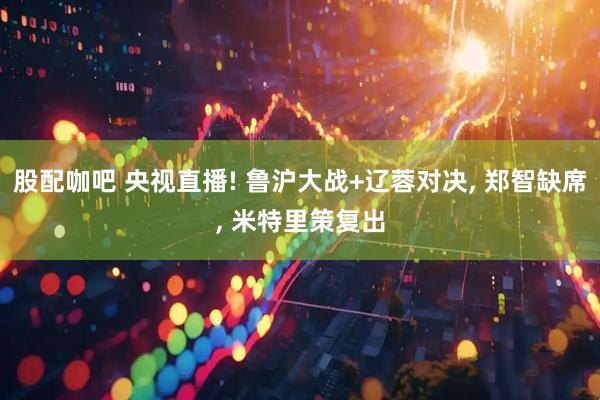 股配咖吧 央视直播! 鲁沪大战+辽蓉对决, 郑智缺席, 米特里策复出